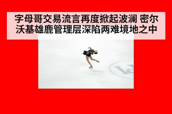 字母哥交易流言再度掀起波澜 密尔沃基雄鹿管理层深陷两难境地之中