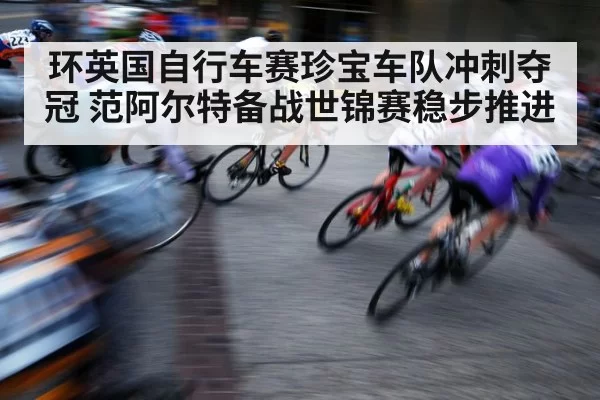 环英国自行车赛珍宝车队冲刺夺冠 范阿尔特备战世锦赛稳步推进